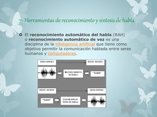 7- Herramientas de reconocimiento y síntesis de habla 
 El reconocimiento automático del habla (RAH) 
o reconocimiento automático de voz es una 
disciplina de la inteligencia artificial que tiene como 
objetivo permitir la comunicación hablada entre seres 
humanos y computadoras. 
 