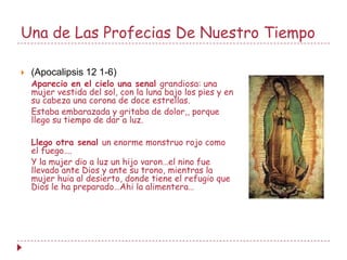 Una de Las Profecias De Nuestro Tiempo

   (Apocalipsis 12 1-6)
    Aparecio en el cielo una senal grandiosa: una
    mujer vestida del sol, con la luna bajo los pies y en
    su cabeza una corona de doce estrellas.
    Estaba embarazada y gritaba de dolor,, porque
    llego su tiempo de dar a luz.

    Llego otra senal un enorme monstruo rojo como
    el fuego….
    Y la mujer dio a luz un hijo varon…el nino fue
    llevado ante Dios y ante su trono, mientras la
    mujer huia al desierto, donde tiene el refugio que
    Dios le ha preparado…Ahi la alimentera…
 