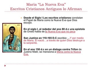 Maria “La Nueva Eva”
Escritos Cristianos Antiguos lo Afirman

        Desde el Siglo I Los escritos cristianos constatan
         el Papel de Maria como la Nueva Eva que Dios
         escojio.

        En el siglo I, al rededor del ano 80 d.c una epistola
         de Oneto habla de la Nueva Eva que no peca

        San Justino en 110-165 D.C escribio: ...Y por medio
         de Maria, Él nació…a través de quien Dios destruye a
         la serpiente.

        En el ano 150 d.c en un dialogo contra Trifon de
         Justino Matir, se mensiona a Maria como la Nueva
         Eva.
 
