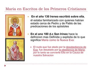 Maria en Escritos de los Primeros Cristianos
               En el año 130 Ireneo escribió sobre ella,
                él estaba familiarizado con quienes habían
                estado cerca de Pedro y de Pablo de las
                predicaciones de los apóstoles

               En el ano 180 d.c San Irineo hace la
                definicion mas Definida y explisita de lo que
                significa Maria como la Nueva Eva:

                   El nudo que fue atado por la desobediencia de
                    Eva, fue desatado por la obediencia de Maria;
                    por lo tanto se convierte Ella en la Causa de
                    nuestra Salvacion
 