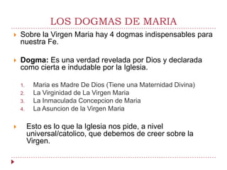 LOS DOGMAS DE MARIA
   Sobre la Virgen Maria hay 4 dogmas indispensables para
    nuestra Fe.

   Dogma: Es una verdad revelada por Dios y declarada
    como cierta e indudable por la Iglesia.

    1.    Maria es Madre De Dios (Tiene una Maternidad Divina)
    2.    La Virginidad de La Virgen Maria
    3.    La Inmaculada Concepcion de Maria
    4.    La Asuncion de la Virgen Maria

        Esto es lo que la Iglesia nos pide, a nivel
         universal/catolico, que debemos de creer sobre la
         Virgen.
 