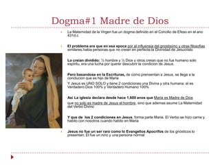 Dogma#1 Madre de Dios
    La Maternidad de la Virgen fue un dogma definido en el Concilio de Efeso en el ano
     431d.c

    El problema era que en esa epoca por al influensia del gnostisimo y otras filosofias
     similares,habia personas que no creian en perfecta la Divinidad de Jesucristo

    Lo creian dividido: ½ hombre y ½ Dios y otros creian que no fue humano solo
     espiritu, era una lucha por querer descubrir la condicion de Jesus.

    Pero basandose en la Escrituras, de como prensentan a Jesus, se llega a la
     conclucion que es hijo de Maria
    Y Jesus es UNO SOLO y tiene 2 condiciones una Divina y otra humana: el es
     Verdadero Dios 100% y Verdadero Humano 100%

    Asi La iglesia declara desde hace 1,600 anos que Maria es Madre de Dios
    que no solo es madre de Jesus el hombre, sino que ademas asume La Maternidad
     del Verbo Divino

    Y que de los 2 condiciones en Jesus, forma parte Maria. El Verbo se hizo carne y
     habito con nosotros cuando habito en Maria

    Jesus no fue un ser raro como lo Evangelios Apocrifos de los gnosticos lo
     presentan; El fue un nino y una persona normal
 