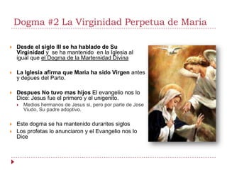 Dogma #2 La Virginidad Perpetua de Maria

   Desde el siglo III se ha hablado de Su
    Virginidad y se ha mantenido en la Iglesia al
    igual que el Dogma de la Marternidad Divina

   La Iglesia afirma que Maria ha sido Virgen antes
    y depues del Parto.

   Despues No tuvo mas hijos El evangelio nos lo
    Dice: Jesus fue el primero y el unigenito.
       Medios hermanos de Jesus si, pero por parte de Jose
        Viudo, Su padre adoptivo.

   Este dogma se ha mantenido durantes siglos
   Los profetas lo anunciaron y el Evangelio nos lo
    Dice
 