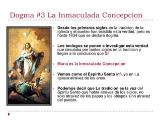 Dogma #3 La Inmaculada Concepcion
             Desde los primeros siglos en la tradicion de la
              Iglesia y el pueblo han existido esta verdad, pero es
              hasta 1834 que se declara dogma.

             Los teologos se ponen a investigar esta verdad
              que circulaba por tantos siglos en la tradicion y
              llegan a la conclusion que Si

             Maria es la Inmaculada Concepcion

             Vemos como el Espiritu Santo influye en La
              Iglesia atravez de los anos

             Podemos decir que La tradicion es la voz del
              Spiritu Santo que habla atravez de los siglos, no
              solo atravez de los papas y los obispos sino atravez
              del pueblo.
 