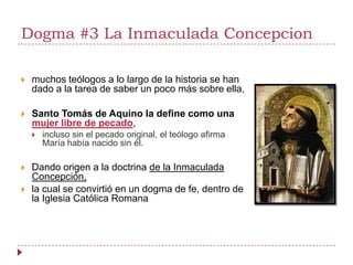 Dogma #3 La Inmaculada Concepcion

   muchos teólogos a lo largo de la historia se han
    dado a la tarea de saber un poco más sobre ella,

   Santo Tomás de Aquino la define como una
    mujer libre de pecado,
       incluso sin el pecado original, el teólogo afirma
        María había nacido sin él.

   Dando origen a la doctrina de la Inmaculada
    Concepción,
   la cual se convirtió en un dogma de fe, dentro de
    la Iglesia Católica Romana
 