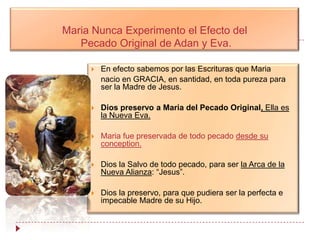 Maria Nunca Experimento el Efecto del
   Pecado Original de Adan y Eva.

        En efecto sabemos por las Escrituras que Maria
         nacio en GRACIA, en santidad, en toda pureza para
         ser la Madre de Jesus.

        Dios preservo a Maria del Pecado Original, Ella es
         la Nueva Eva.

        Maria fue preservada de todo pecado desde su
         conception.

        Dios la Salvo de todo pecado, para ser la Arca de la
         Nueva Alianza: “Jesus”.

        Dios la preservo, para que pudiera ser la perfecta e
         impecable Madre de su Hijo.
 