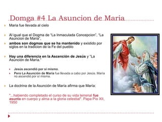 Domga #4 La Asuncion de Maria
   Maria fue llevada al cielo

   Al igual que el Dogma de “La Inmaculada Concepcion”, “La
    Asuncion de Maria”,
   ambos son dogmas que se ha mantenido y existido por
    siglos en la tradicion de la Fe del pueblo

   Hay una diferencia en la Ascención de Jesús y “La
    Asunción de María.”

       Jesús ascendió por sí mismo.
       Pero La Asunción de María fue llevada a cabo por Jesús. María
        no ascendió por sí misma.


   La doctrina de la Asunción de María afirma que María:

    "...habiendo completado el curso de su vida terrenal fue
    asunta en cuerpo y alma a la gloria celestial". Papa Pío XII,
    1950
 