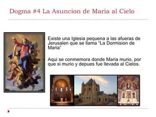 Dogma #4 La Asuncion de Maria al Cielo



             Existe una Iglesia pequena a las afueras de
              Jerusalen que se llama “La Dormision de
              Maria”

             Aqui se conmemora donde Maria murio, por
              que si murio y depues fue llevada al Cielos.
 