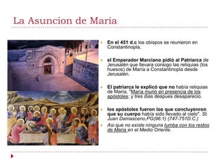 La Asuncion de Maria

                   En el 451 d.c los obispos se reunieron en
                    Constantinopla,

                   el Emperador Marciano pidió al Patriarca de
                    Jerusalén que llevara consigo las reliquias (los
                    huesos) de María a Constantinopla desde
                    Jerusalén.

                   El patriarca le explicó que no había reliquias
                    de María, "María murió en presencia de los
                    apóstoles; y tres dias despues desaparecio.

                   los apóstoles fueron los que concluyenron
                    que su cuerpo había sido llevado al cielo". St.
                    Juan Damasceno,PG(96:1) (747-751D.C.)
                   Asi que no existe ninguna tumba con los restos
                    de Maria en el Medio Oriente.
 
