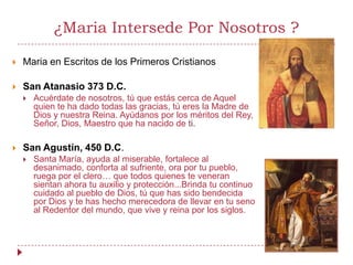 ¿Maria Intersede Por Nosotros ?

   Maria en Escritos de los Primeros Cristianos

   San Atanasio 373 D.C.
       Acuérdate de nosotros, tú que estás cerca de Aquel
        quien te ha dado todas las gracias, tú eres la Madre de
        Dios y nuestra Reina. Ayúdanos por los méritos del Rey,
        Señor, Dios, Maestro que ha nacido de ti.

   San Agustín, 450 D.C.
       Santa María, ayuda al miserable, fortalece al
        desanimado, conforta al sufriente, ora por tu pueblo,
        ruega por el clero… que todos quienes te veneran
        sientan ahora tu auxilio y protección...Brinda tu continuo
        cuidado al pueblo de Dios, tú que has sido bendecida
        por Dios y te has hecho merecedora de llevar en tu seno
        al Redentor del mundo, que vive y reina por los siglos.
 