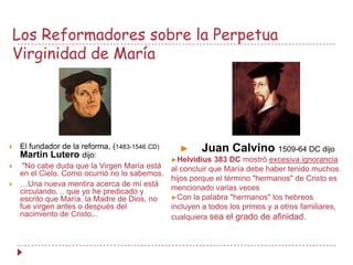 Los Reformadores sobre la Perpetua
Virginidad de María




   El fundador de la reforma, (1483-1546 CD)
    Martin Lutero dijo:
                                                  ►     Juan Calvino 1509-64 DC dijo
                                                ►Helvidius   383 DC mostró excesiva ignorancia
    "No cabe duda que la Virgen María está     al concluir que María debe haber tenido muchos
    en el Cielo. Como ocurrió no lo sabemos.
                                                hijos porque el término "hermanos" de Cristo es
   …Una nueva mentira acerca de mí está        mencionado varias veces
    circulando. .. que yo he predicado y
    escrito que María, la Madre de Dios, no     ►Con la palabra "hermanos" los hebreos
    fue virgen antes o después del              incluyen a todos los primos y a otros familiares,
    nacimiento de Cristo...                     cualquiera sea el grado de afinidad.
 