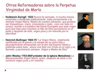 Otros Reformadores sobre la Perpetua
    Virginidad de María
   Huldreich Zwingli 1522 Nunca he pensado, ni mucho menos
    enseñado o declarado públicamente, nada concerniente a la
    siempre Virgen María, Madre de nuestra salvación, que pudiera
    ser irrespetuoso, impío, inmerecido o malo...creo con todo mi
    corazó, acorde a la palabra del Santo Evangelio que esta virgen
    pura que trajo para nosotros al Hijo de Dios permaneció en el
    parto y después de éste, virgen pura y sin mancilla por la
    eternidad.

   Heinrich Bullinger 1504-75 "La Virgen María...totalmente
    santificada por la gracia y la sangre de su único Hijo y
    abundantmente enriquecida con el don del Espíritu Santo y
    preferida sobre todo...ahora vive feliz con Cristo en el cielo y es
    llamada -y permanece siempre- Virgen y Madre de Dios"

   John Wesley 1703-89(Fundador de la Iglesia Metodista) La
    Bienaventurada Virgen María, quien, después de darlo a luz,
    continuó virgen pura y sin mancha
 
