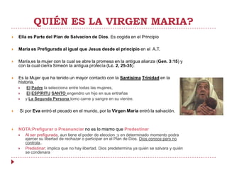 QUIÉN ES LA VIRGEN MARIA?
   Ella es Parte del Plan de Salvacion de Dios. Es cogida en el Principio

   Maria es Prefigurada al igual que Jesus desde el principio en el A.T.

   María,es la mujer con la cual se abre la promesa en la antigua alianza (Gen. 3:15) y
    con la cual cierra Simeón la antigua profecía (Lc. 2, 25-35).

   Es la Mujer que ha tenido un mayor contacto con la Santísima Trinidad en la
    historia.
        El Padre la selecciona entre todas las mujeres,
        El ESPÍRITU SANTO engendro un hijo en sus entrañas
       y La Segunda Persona tomo carne y sangre en su vientre.

   Si por Eva entró el pecado en el mundo, por la Virgen María entró la salvación.



   NOTA:Prefigurar o Preanunciar no es lo mismo que Predestinar
       Al ser prefigurada, aun tiene el poder de eleccion ;y en determinado momento podra
        ejercer su libertad de rechazar o participar en el Plan de Dios. Dios conoce pero no
        controla,.
       Predistinar; implica que no hay libertad. Dios predetermina ya quién se salvara y quién
        se condenara
 