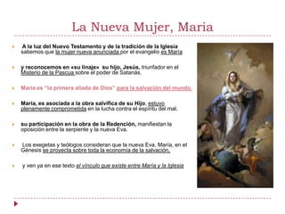 La Nueva Mujer, Maria
   A la luz del Nuevo Testamento y de la tradición de la Iglesia
    sabemos que la mujer nueva anunciada por el evangelio es María

   y reconocemos en «su linaje» su hijo, Jesús, triunfador en el
    Misterio de la Pascua sobre el poder de Satanás.

   María es “la primera aliada de Dios” para la salvación del mundo.

   María, es asociada a la obra salvífica de su Hijo, estuvo
    plenamente comprometida en la lucha contra el espíritu del mal.

   su participación en la obra de la Redención, manifiestan la
    oposición entre la serpiente y la nueva Eva.

   Los exegetas y teólogos consideran que la nueva Eva, María, en el
    Génesis se proyecta sobre toda la economía de la salvación,

   y ven ya en ese texto el vínculo que existe entre María y la Iglesia
 