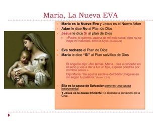 Maria, La Nueva EVA
      Maria es la Nueva Eva y Jesus es el Nuevo Adan
      Adan le dice No al Plan de Dios
      Jesus le dice Si al plan de Dios
          «Padre, si quieres, aparta de mí esta copa; pero no se
           haga mi voluntad, sino la tuya.» (Lucas 22)


      Eva rechazo el Plan de Dios:
      Maria le dice “Si” al Plan salvifico de Dios

           El ángel le dijo: «No temas, María…vas a concebir en
           el seno y vas a dar a luz un hijo, a quien pondrás por
           nombre Jesús.»
           Dijo María: 'He aquí la esclava del Señor; hágase en
           mí según tu palabra.' (lucas 1, 31)

      Ella es la causa de Salvacion pero es una causa
       instrumental
      Y Jesus es la causa Eficiente; El alcanza la salvacion en la
       Cruz.
 