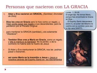 Personas que nacieron con LA GRACIA
                                                               Lucas: 1, 30-35
1)    Adan y Eva nacieron en GRACIA, (Santidad, Divinidad      El angel dijo: No temas Maria,
      de Dios)                                                 porque has encontrado la Gracia
                                                               en Dios…
    Dios los crea en Gracia pero lo hizo como un regalo, y    …El Espiritu Santo descendera
     Adan podia pasar ese regalo a sus decendientes, pero la   sobre ti y el poder del Altisimo te
     perdieron por el Pecado Original                          cubrira con su sombra: pore eso
                                                               tu hijo sera SANTO..
    para mantener la GRACIA (santidad,), era solamente
     “Obedecer”:

2)    Tambien Dios creo a Maria en Gracia, como un regalo.
      y ella si mantuvo la Santidad: No la perdio; o de lo
      contrario no habria sido la madre de Jesus

     Si Adan y Eva mantuvieran la GRACIA, nos las podrian
      pasar o transmitir,

     asi como Maria se la tranmitio a Jesus y Jesus a
      nosotros atraves del Espiritu Santo en los Sacramentos
 