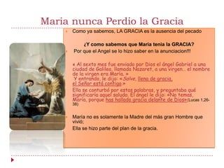 Maria nunca Perdio la Gracia
       Como ya sabemos, LA GRACIA es la ausencia del pecado

            ¿Y como sabemos que Maria tenia la GRACIA?
       Por que el Angel se lo hizo saber en la anunciacion!!!

        « Al sexto mes fue enviado por Dios el ángel Gabriel a una
        ciudad de Galilea, llamada Nazaret, a una virgen… el nombre
        de la virgen era María. »
         Y entrando, le dijo: «Salve, llena de gracia,
        el Señor está contigo.»
        Ella se conturbó por estas palabras, y preguntaba qué
        significaría aquel saludo. El ángel le dijo: «No temas,
        María, porque has hallado gracia delante de Dios»(Lucas 1,26-
        38)


       María no es solamente la Madre del más gran Hombre que
        vivió;
        Ella se hizo parte del plan de la gracia.
 