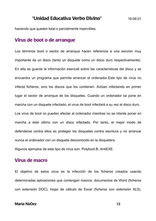 “Unidad Educativa Verbo Divino”                                 16:06:01

haciendo que queden total o parcialmente inservibles.


Virus de boot o de arranque

Los términos boot o sector de arranque hacen referencia a una sección muy

importante de un disco (tanto un disquete como un disco duro respectivamente).

En ella se guarda la información esencial sobre las características del disco y se

encuentra un programa que permite arrancar el ordenador.Este tipo de virus no

infecta ficheros, sino los discos que los contienen. Actúan infectando en primer

lugar el sector de arranque de los disquetes. Cuando un ordenador se pone en

marcha con un disquete infectado, el virus de boot infectará a su vez el disco duro.

Los virus de boot no pueden afectar al ordenador mientras no se intente poner en

marcha a éste último con un disco infectado. Por tanto, el mejor modo de

defenderse contra ellos es proteger los disquetes contra escritura y no arrancar

nunca el ordenador con un disquete desconocido en la disquetera.

Algunos ejemplos de este tipo de virus son: Polyboot.B, AntiEXE.


Virus de macro

El objetivo de estos virus es la infección de los ficheros creados usando

determinadas aplicaciones que contengan macros: documentos de Word (ficheros

con extensión DOC), hojas de cálculo de Excel (ficheros con extensión XLS),



Marìa Nùñez                                                         12
 