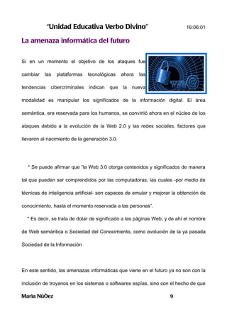 “Unidad Educativa Verbo Divino”                               16:06:01

La amenaza informática del futuro

Si en un momento el objetivo de los ataques fue

cambiar   las   plataformas     tecnológicas    ahora   las

tendencias    cibercriminales   indican   que   la   nueva

modalidad es manipular los significados de la información digital. El área

semántica, era reservada para los humanos, se convirtió ahora en el núcleo de los

ataques debido a la evolución de la Web 2.0 y las redes sociales, factores que

llevaron al nacimiento de la generación 3.0.




  * Se puede afirmar que “la Web 3.0 otorga contenidos y significados de manera

tal que pueden ser comprendidos por las computadoras, las cuales -por medio de

técnicas de inteligencia artificial- son capaces de emular y mejorar la obtención de

conocimiento, hasta el momento reservada a las personas”.

  * Es decir, se trata de dotar de significado a las páginas Web, y de ahí el nombre

de Web semántica o Sociedad del Conocimiento, como evolución de la ya pasada

Sociedad de la Información




En este sentido, las amenazas informáticas que viene en el futuro ya no son con la

inclusión de troyanos en los sistemas o softwares espías, sino con el hecho de que

Marìa Nùñez                                                        9
 