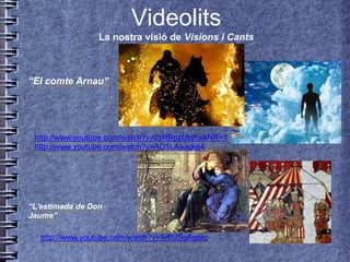 Videolits
                 La nostra visió de Visions i Cants



“El comte Arnau”




 http://www.youtube.com/watch?v=zyRBpzUIshs&NR=1
 http://www.youtube.com/watch?v=AD1LAsJgkg4




“L'estimada de Don
Jaume”

   http://www.youtube.com/watch?v=8r0USg6gszc
 