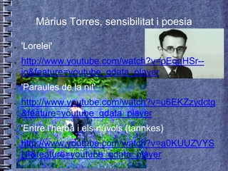 Màrius Torres, sensibilitat i poesia

●   'Lorelei'
●   http://www.youtube.com/watch?v=pEggHSr--
    jo&feature=youtube_gdata_player
●   'Paraules de la nit'
●   http://www.youtube.com/watch?v=u6EKZzydctg
    &feature=youtube_gdata_player
●   'Entre l'herba i els núvols (tannkes)
●   http://www.youtube.com/watch?v=a0KUUZVYS
    NI&feature=youtube_gdata_player
 