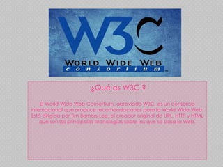 ¿Qué es W3C ?
El World Wide Web Consortium, abreviado W3C, es un consorcio
internacional que produce recomendaciones para la World Wide Web.
Está dirigida por Tim Berners-Lee, el creador original de URL, HTTP y HTML
que son las principales tecnologías sobre las que se basa la Web.
 