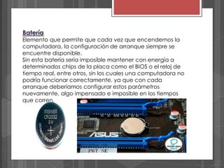 Batería
Elemento que permite que cada vez que encendemos la
computadora, la configuración de arranque siempre se
encuentre disponible.
Sin esta batería sería imposible mantener con energía a
determinados chips de la placa como el BIOS o el reloj de
tiempo real, entre otros, sin los cuales una computadora no
podría funcionar correctamente, ya que con cada
arranque deberíamos configurar estos parámetros
nuevamente, algo impensado e imposible en los tiempos
que corren.
 