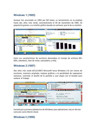 Windows 1 (1985)
Aunque fue anunciado en 1983 por Bill Gates, su lanzamiento no se produjo
hasta dos años más tarde, concretamente el 20 de noviembre de 1985. Se
popularizó gracias a su interfaz gráfica basada en ventanas que le da su nombre.
Entre sus características de escritorio destacaban el manejo de archivos MS-
DOS, calendario, bloc de notas, calculadora y reloj.
Windows 2 (1987)
Dos años más tarde (9/12/1987) Microsoft lanza Windows 2.0 con iconos de
escritorio, memoria ampliada, mejores gráficos y la posibilidad de superponer
ventanas, controlar el diseño de la pantalla y usar atajos con el teclado para
acelerar el trabajo
Constituyó la primera plataforma de Windows para aplicaciones hoy en día tan
comunes como Word o Excel.
Windows 3 (1990)
 