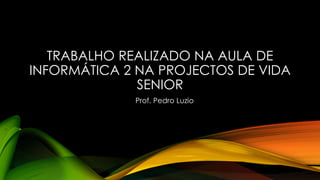 TRABALHO REALIZADO NA AULA DE
INFORMÁTICA 2 NA PROJECTOS DE VIDA
SENIOR
Prof. Pedro Luzio
 