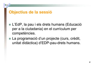 2
Objectius de la sessió
L’EdP, la pau i els drets humans (Educació
per a la ciutadania) en el currículum per
competències.
La programació d’un projecte (curs, crèdit,
unitat didàctica) d’EDP-pau-drets humans.
 