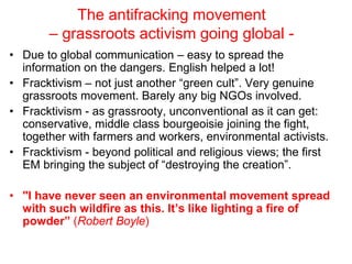 The antifracking movement
– grassroots activism going global -
• Due to global communication – easy to spread the
information on the dangers. English helped a lot!
• Fracktivism – not just another “green cult”. Very genuine
grassroots movement. Barely any big NGOs involved.
• Fracktivism - as grassrooty, unconventional as it can get:
conservative, middle class bourgeoisie joining the fight,
together with farmers and workers, environmental activists.
• Fracktivism - beyond political and religious views; the first
EM bringing the subject of “destroying the creation”.
• "I have never seen an environmental movement spread
with such wildfire as this. It’s like lighting a fire of
powder” (Robert Boyle)
 