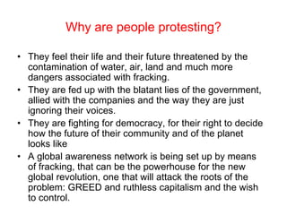 Why are people protesting?
• They feel their life and their future threatened by the
contamination of water, air, land and much more
dangers associated with fracking.
• They are fed up with the blatant lies of the government,
allied with the companies and the way they are just
ignoring their voices.
• They are fighting for democracy, for their right to decide
how the future of their community and of the planet
looks like
• A global awareness network is being set up by means
of fracking, that can be the powerhouse for the new
global revolution, one that will attack the roots of the
problem: GREED and ruthless capitalism and the wish
to control.
 