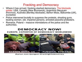Fracking and Democracy
• Where it has arrived, fracking slashed democracy. The blockade
estate: USA, Canada (New Brunswick), Argentina (Neuquen
Province), Australia (Bentley blockade), Barton Moss, Balcombe (UK),
Zurawlow
• Police intervened brutally to suppress the protests, shooting guns,
beating women, old, impaired persons, arrested peaceful protesters.
• Romania, Poland – massive intimidations of the police and the
authorities.
 