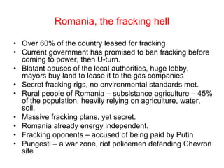 Romania, the fracking hell
• Over 60% of the country leased for fracking
• Current government has promised to ban fracking before
coming to power, then U-turn.
• Blatant abuses of the local authorities, huge lobby,
mayors buy land to lease it to the gas companies
• Secret fracking rigs, no environmental standards met.
• Rural people of Romania – subsistance agriculture – 45%
of the population, heavily relying on agriculture, water,
soil.
• Massive fracking plans, yet secret.
• Romania already energy independent.
• Fracking oponents – accused of being paid by Putin
• Pungesti – a war zone, riot policemen defending Chevron
site
 