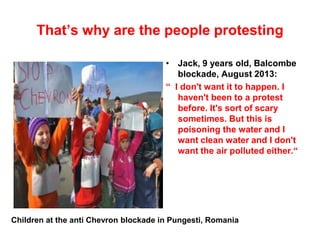That’s why are the people protesting
• Jack, 9 years old, Balcombe
blockade, August 2013:
“ I don't want it to happen. I
haven't been to a protest
before. It's sort of scary
sometimes. But this is
poisoning the water and I
want clean water and I don't
want the air polluted either.“
Children at the anti Chevron blockade in Pungesti, Romania
 