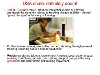 USA shale: definitely doom!
• THEN…Gasland movie, the most influential vehicle of showing
worldwide the disasters related to fracking already in 2010 – the real
“game changer” in the story of fracking.
• Further home-made movies of the harmed, showing the nightmare of
fracking, reaching out to a broader audience.
• Resistance started taking shape in rural America: Local action groups
meeting in kitchens, movies, discussions, support groups – the very
grassroots character of the antifracking movement.
 