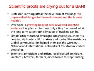 Scientific proofs are crying out for a BAN!
• Professor Tony Ingraffea: the new form of fracking: “an
unparalelled danger to the environment and the human
health”.
• Ever since, a growing body of peer reviewed scientific
evidence has piled up to show only a tiny fraction of what
the long term catastrophic impacts of fracking can be.
• Simple citizens turned overnight into geologists, chemists,
lawyers, rig hunters, film makers and started the resistance.
Global communication helped them get the word out!
National and international networks of fracktivism started
emerging.
• Scientists, physicians and artists, local elected politicians,
landlords, brewers, farmers joined forces to stop fracking.
 
