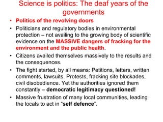 Science is politics: The deaf years of the
governments
• Politics of the revolving doors
• Politicians and regulatory bodies in environmental
protection – not availing to the growing body of scientific
evidence on the MASSIVE dangers of fracking for the
environment and the public health.
• Citizens availed themselves massively to the results and
the consequences.
• The fight started, by all means: Petitions, letters, written
comments, lawsuits. Protests, fracking site blockades,
civil disobedience. Yet the authorities ignored them
constantly – democratic legitimacy questioned!
• Massive frustration of many local communities, leading
the locals to act in “self defence”.
 