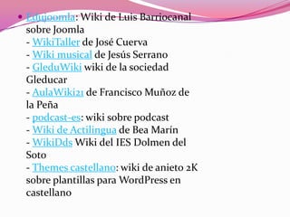  Edujoomla: Wiki de Luis Barriocanal
sobre Joomla
- WikiTaller de José Cuerva
- Wiki musical de Jesús Serrano
- GleduWiki wiki de la sociedad
Gleducar
- AulaWiki21 de Francisco Muñoz de
la Peña
- podcast-es: wiki sobre podcast
- Wiki de Actilingua de Bea Marín
- WikiDds Wiki del IES Dolmen del
Soto
- Themes castellano: wiki de anieto 2K
sobre plantillas para WordPress en
castellano
 