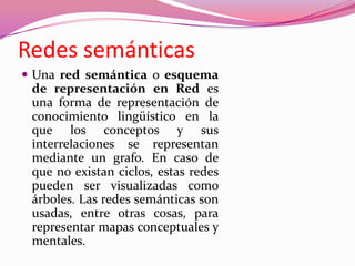 Redes semánticas
 Una red semántica o esquema
de representación en Red es
una forma de representación de
conocimiento lingüístico en la
que los conceptos y sus
interrelaciones se representan
mediante un grafo. En caso de
que no existan ciclos, estas redes
pueden ser visualizadas como
árboles. Las redes semánticas son
usadas, entre otras cosas, para
representar mapas conceptuales y
mentales.
 