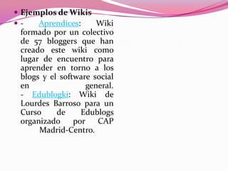  Ejemplos de Wikis
 - Aprendices: Wiki
formado por un colectivo
de 57 bloggers que han
creado este wiki como
lugar de encuentro para
aprender en torno a los
blogs y el software social
en general.
- Edublogki: Wiki de
Lourdes Barroso para un
Curso de Edublogs
organizado por CAP
Madrid-Centro.
 
