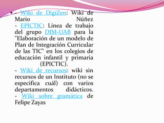  - Wiki de DigiZen: Wiki de
Mario Núñez
- EPICTIC: Línea de trabajo
del grupo DIM-UAB para la
"Elaboración de un modelo de
Plan de Integración Curricular
de las TIC" en los colegios de
educación infantil y primaria
(EPICTIC).
- Wiki de recursos: wiki sin
recursos de un Instituto (no se
especifica cuál) con varios
departamentos didácticos.
- Wiki sobre gramática de
Felipe Zayas
 