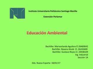 Instituto Universitario Politécnico Santiago Mariño
Extensión Porlamar
Bachiller. Mariaorlanda Aguilera Cl.26469642
Bachiller. Roxana Alcalá Cl. 26243600
Bachiller. Gustavo Reyes CI. 24438109
Ing. Industrial
Sección 1A
Edo. Nueva Esparta- 18/01/17