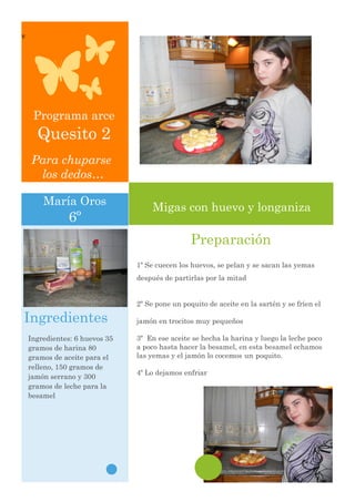 v




     Programa arce
      Quesito 2
    Para chuparse
     los dedos…

        María Oros
                                     Migas con huevo y longaniza
               6º
                                                 Preparación
                                1º Se cuecen los huevos, se pelan y se sacan las yemas
                                después de partirlas por la mitad


                                2º Se pone un poquito de aceite en la sartén y se fríen el

Ingredientes                    jamón en trocitos muy pequeños

    Ingredientes: 6 huevos 35   3º En ese aceite se hecha la harina y luego la leche poco
    gramos de harina 80         a poco hasta hacer la besamel, en esta besamel echamos
    gramos de aceite para el    las yemas y el jamón lo cocemos un poquito.
    relleno, 150 gramos de
                                4º Lo dejamos enfriar
    jamón serrano y 300
    gramos de leche para la
    besamel




    Por: maria oros
 