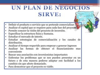 • Definir el producto o servicio que se pretende comercializar.
• Analizar el capital que se requiere para cada fase del proyecto
• Permite conocer la visión del proyecto de inversión.
• Especificar la estructura física y humana.
• Estudiar el mercado de interés.
• Estudiar estrategias de comercialización y los canales de
distribución.
• Analizar el tiempo requerido para empezar a generar ingresos
• Analizar las formas de obtener el financiamiento mas
conveniente
• Buscar una asociación con inversionistas importantes
• Enfrentar los problemas que se nos pueden presentar en un
futuro y de esta manera poderse adaptar con facilidad a los
cambios sin que afecte demasiado.
• Para demostrar que el proyecto es viable.
 