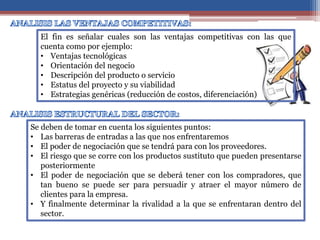 El fin es señalar cuales son las ventajas competitivas con las que
cuenta como por ejemplo:
• Ventajas tecnológicas
• Orientación del negocio
• Descripción del producto o servicio
• Estatus del proyecto y su viabilidad
• Estrategias genéricas (reducción de costos, diferenciación)
Se deben de tomar en cuenta los siguientes puntos:
• Las barreras de entradas a las que nos enfrentaremos
• El poder de negociación que se tendrá para con los proveedores.
• El riesgo que se corre con los productos sustituto que pueden presentarse
posteriormente
• El poder de negociación que se deberá tener con los compradores, que
tan bueno se puede ser para persuadir y atraer el mayor número de
clientes para la empresa.
• Y finalmente determinar la rivalidad a la que se enfrentaran dentro del
sector.
 
