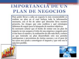 Para poder llevar a cabo un negocio lo más recomendable es
realizar un plan en el cual incluya toda la información
necesaria, con el fin de saber qué dirección lleva nuestro
proyecto, los riesgos que esto conlleva y qué estrategias
debemos de seguir para la búsqueda de nuestros objetivos.
Es necesario aclarar que el hecho de contar con un plan de
negocio no nos asegura el éxito de una empresa o negocio pero
si nos hace el camino y la realización de ello más fácil y certero
ya que teniendo un plan desarrollado esto nos permite
anticiparnos y prevenirnos de ciertos sucesos y en el peor de
los casos nos ayuda a amortiguar el impacto y que este sea lo
más leve posible.
 