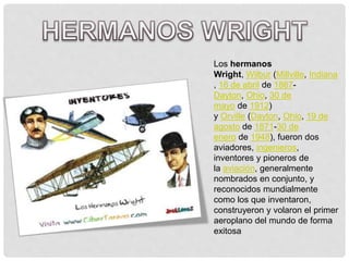 Los hermanos
Wright, Wilbur (Millville, Indiana
, 16 de abril de 1867-
Dayton, Ohio, 30 de
mayo de 1912)
y Orville (Dayton, Ohio, 19 de
agosto de 1871-30 de
enero de 1948), fueron dos
aviadores, ingenieros,
inventores y pioneros de
la aviación, generalmente
nombrados en conjunto, y
reconocidos mundialmente
como los que inventaron,
construyeron y volaron el primer
aeroplano del mundo de forma
exitosa
 