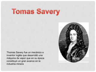 Thomas Savery fue un mecánico e
inventor inglés que desarrolló una
máquina de vapor que en su época
constituyó un gran avance en la
industria minera
 