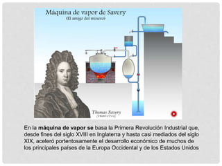 En la máquina de vapor se basa la Primera Revolución Industrial que,
desde fines del siglo XVIII en Inglaterra y hasta casi mediados del siglo
XIX, aceleró portentosamente el desarrollo económico de muchos de
los principales países de la Europa Occidental y de los Estados Unidos
 